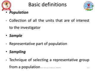Basic definitions
• Population
- Collection of all the units that are of interest
to the investigator
• Sample
- Representative part of population
• Sampling
- Technique of selecting a representative group
from a population
Prof. Asir John Samuel, Professor, MMIPR 115
 