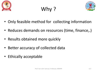 Why ?
• Only feasible method for collecting information
• Reduces demands on resources (time, finance,.)
• Results obtained more quickly
• Better accuracy of collected data
• Ethically acceptable
Prof. Asir John Samuel, Professor, MMIPR 117
 