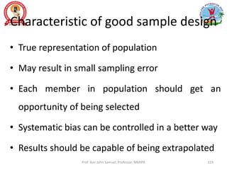 Characteristic of good sample design
• True representation of population
• May result in small sampling error
• Each member in population should get an
opportunity of being selected
• Systematic bias can be controlled in a better way
• Results should be capable of being extrapolated
Prof. Asir John Samuel, Professor, MMIPR 119
 