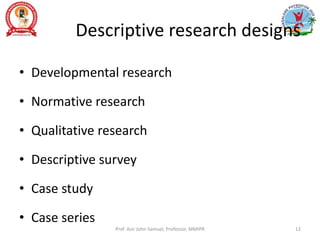 Descriptive research designs
• Developmental research
• Normative research
• Qualitative research
• Descriptive survey
• Case study
• Case series
Prof. Asir John Samuel, Professor, MMIPR 12
 