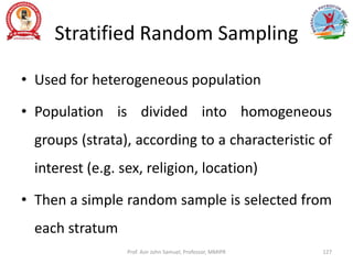 Stratified Random Sampling
• Used for heterogeneous population
• Population is divided into homogeneous
groups (strata), according to a characteristic of
interest (e.g. sex, religion, location)
• Then a simple random sample is selected from
each stratum
Prof. Asir John Samuel, Professor, MMIPR 127
 