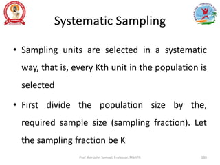 Systematic Sampling
• Sampling units are selected in a systematic
way, that is, every Kth unit in the population is
selected
• First divide the population size by the,
required sample size (sampling fraction). Let
the sampling fraction be K
Prof. Asir John Samuel, Professor, MMIPR 130
 