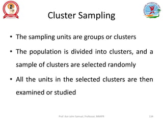 Cluster Sampling
• The sampling units are groups or clusters
• The population is divided into clusters, and a
sample of clusters are selected randomly
• All the units in the selected clusters are then
examined or studied
Prof. Asir John Samuel, Professor, MMIPR 134
 