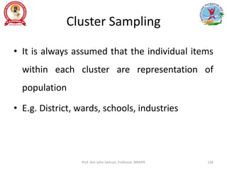 Cluster Sampling
• It is always assumed that the individual items
within each cluster are representation of
population
• E.g. District, wards, schools, industries
Prof. Asir John Samuel, Professor, MMIPR 136
 