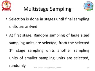 Multistage Sampling
• Selection is done in stages until final sampling
units are arrived
• At first stage, Random sampling of large sized
sampling units are selected, from the selected
1st stage sampling units another sampling
units of smaller sampling units are selected,
randomly Prof. Asir John Samuel, Professor, MMIPR 139
 