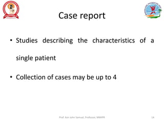 Case report
• Studies describing the characteristics of a
single patient
• Collection of cases may be up to 4
Prof. Asir John Samuel, Professor, MMIPR 14
 