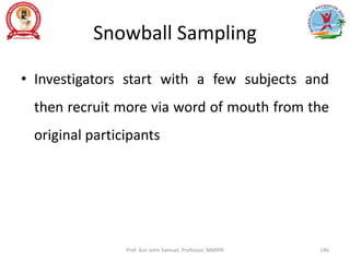 Snowball Sampling
• Investigators start with a few subjects and
then recruit more via word of mouth from the
original participants
Prof. Asir John Samuel, Professor, MMIPR 146
 