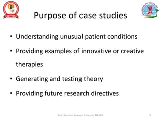 Purpose of case studies
• Understanding unusual patient conditions
• Providing examples of innovative or creative
therapies
• Generating and testing theory
• Providing future research directives
Prof. Asir John Samuel, Professor, MMIPR 15
 