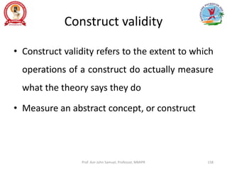 Construct validity
• Construct validity refers to the extent to which
operations of a construct do actually measure
what the theory says they do
• Measure an abstract concept, or construct
Prof. Asir John Samuel, Professor, MMIPR 158
 