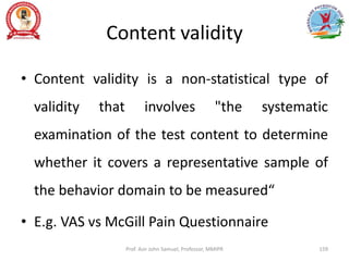 Content validity
• Content validity is a non-statistical type of
validity that involves "the systematic
examination of the test content to determine
whether it covers a representative sample of
the behavior domain to be measured“
• E.g. VAS vs McGill Pain Questionnaire
Prof. Asir John Samuel, Professor, MMIPR 159
 