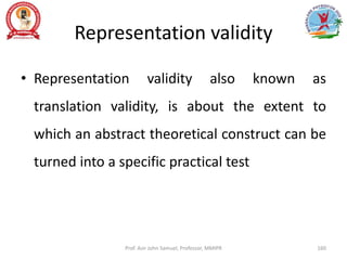 Representation validity
• Representation validity also known as
translation validity, is about the extent to
which an abstract theoretical construct can be
turned into a specific practical test
Prof. Asir John Samuel, Professor, MMIPR 160
 