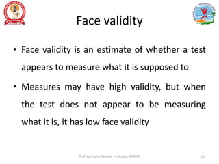 Face validity
• Face validity is an estimate of whether a test
appears to measure what it is supposed to
• Measures may have high validity, but when
the test does not appear to be measuring
what it is, it has low face validity
Prof. Asir John Samuel, Professor, MMIPR 161
 