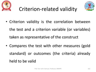 Criterion-related validity
• Criterion validity is the correlation between
the test and a criterion variable (or variables)
taken as representative of the construct
• Compares the test with other measures (gold
standard) or outcomes (the criteria) already
held to be valid
Prof. Asir John Samuel, Professor, MMIPR 162
 
