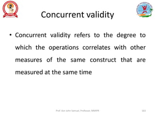 Concurrent validity
• Concurrent validity refers to the degree to
which the operations correlates with other
measures of the same construct that are
measured at the same time
Prof. Asir John Samuel, Professor, MMIPR 163
 