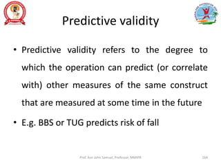 Predictive validity
• Predictive validity refers to the degree to
which the operation can predict (or correlate
with) other measures of the same construct
that are measured at some time in the future
• E.g. BBS or TUG predicts risk of fall
Prof. Asir John Samuel, Professor, MMIPR 164
 