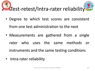 Test-retest/Intra-rater reliability
• Degree to which test scores are consistent
from one test administration to the next
• Measurements are gathered from a single
rater who uses the same methods or
instruments and the same testing conditions
• Intra-rater reliability
Prof. Asir John Samuel, Professor, MMIPR 167
 