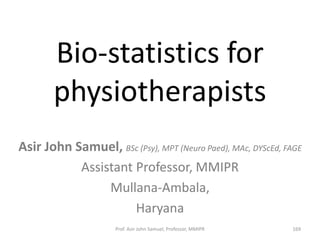 Bio-statistics for
physiotherapists
Asir John Samuel, BSc (Psy), MPT (Neuro Paed), MAc, DYScEd, FAGE
Assistant Professor, MMIPR
Mullana-Ambala,
Haryana
Prof. Asir John Samuel, Professor, MMIPR 169
 