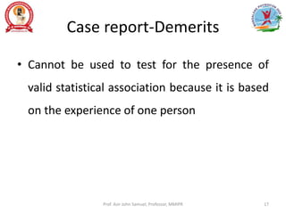 Case report-Demerits
• Cannot be used to test for the presence of
valid statistical association because it is based
on the experience of one person
Prof. Asir John Samuel, Professor, MMIPR 17
 