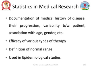 Statistics in Medical Research
• Documentation of medical history of disease,
their progression, variability b/w patient,
association with age, gender, etc.
• Efficacy of various types of therapy
• Definition of normal range
• Used in Epidemiological studies
Prof. Asir John Samuel, Professor, MMIPR 170
 