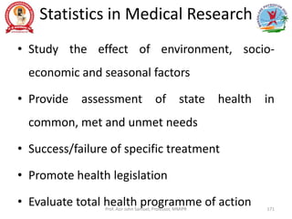 Statistics in Medical Research
• Study the effect of environment, socio-
economic and seasonal factors
• Provide assessment of state health in
common, met and unmet needs
• Success/failure of specific treatment
• Promote health legislation
• Evaluate total health programme of action
Prof. Asir John Samuel, Professor, MMIPR 171
 
