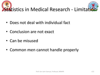 Statistics in Medical Research - Limitation
• Does not deal with individual fact
• Conclusion are not exact
• Can be misused
• Common men cannot handle properly
Prof. Asir John Samuel, Professor, MMIPR 172
 