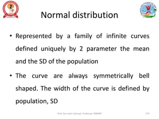 Normal distribution
• Represented by a family of infinite curves
defined uniquely by 2 parameter the mean
and the SD of the population
• The curve are always symmetrically bell
shaped. The width of the curve is defined by
population, SD
Prof. Asir John Samuel, Professor, MMIPR 173
 