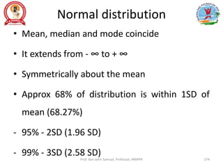 Normal distribution
• Mean, median and mode coincide
• It extends from - ∞ to + ∞
• Symmetrically about the mean
• Approx 68% of distribution is within 1SD of
mean (68.27%)
- 95% - 2SD (1.96 SD)
- 99% - 3SD (2.58 SD)
Prof. Asir John Samuel, Professor, MMIPR 174
 