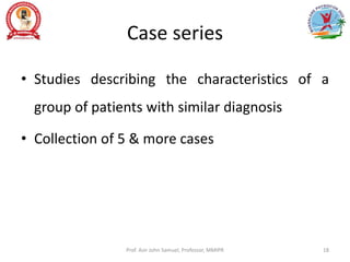 Case series
• Studies describing the characteristics of a
group of patients with similar diagnosis
• Collection of 5 & more cases
Prof. Asir John Samuel, Professor, MMIPR 18
 