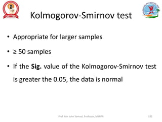 Kolmogorov-Smirnov test
• Appropriate for larger samples
• ≥ 50 samples
• If the Sig. value of the Kolmogorov-Smirnov test
is greater the 0.05, the data is normal
Prof. Asir John Samuel, Professor, MMIPR 182
 