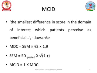 MCID
• ‘the smallest difference in score in the domain
of interest which patients perceive as
beneficial…’, - Jaeschke
• MDC = SEM × √2 × 1.9
• SEM = SD pooled X √(1-r)
• MCID = 1 X MDC
Prof. Asir John Samuel, Professor, MMIPR 187
 