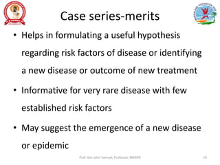 Case series-merits
• Helps in formulating a useful hypothesis
regarding risk factors of disease or identifying
a new disease or outcome of new treatment
• Informative for very rare disease with few
established risk factors
• May suggest the emergence of a new disease
or epidemic
Prof. Asir John Samuel, Professor, MMIPR 19
 