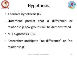 Hypothesis
• Alternate hypothesis (HA)
- Statement predict that a difference or
relationship b/w groups will be demonstrated
• Null hypothesis (H0)
- Researcher anticipate “no difference” or “no
relationship”
Prof. Asir John Samuel, Professor, MMIPR 192
 