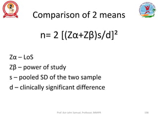 Comparison of 2 means
n= 2 [(Zα+Zβ)s/d]²
Zα – LoS
Zβ – power of study
s – pooled SD of the two sample
d – clinically significant difference
Prof. Asir John Samuel, Professor, MMIPR 198
 