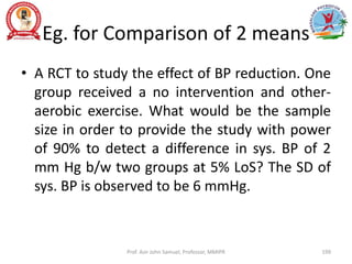 Eg. for Comparison of 2 means
• A RCT to study the effect of BP reduction. One
group received a no intervention and other-
aerobic exercise. What would be the sample
size in order to provide the study with power
of 90% to detect a difference in sys. BP of 2
mm Hg b/w two groups at 5% LoS? The SD of
sys. BP is observed to be 6 mmHg.
Prof. Asir John Samuel, Professor, MMIPR 199
 