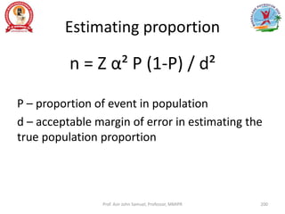 Estimating proportion
n = Z α² P (1-P) / d²
P – proportion of event in population
d – acceptable margin of error in estimating the
true population proportion
Prof. Asir John Samuel, Professor, MMIPR 200
 