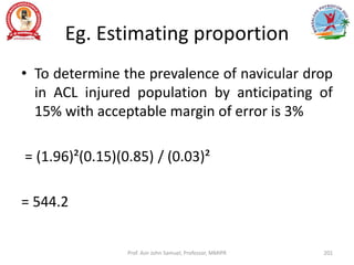 Eg. Estimating proportion
• To determine the prevalence of navicular drop
in ACL injured population by anticipating of
15% with acceptable margin of error is 3%
= (1.96)²(0.15)(0.85) / (0.03)²
= 544.2
Prof. Asir John Samuel, Professor, MMIPR 201
 