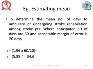 Eg. Estimating mean
• To determine the mean no. of days to
ambulate pt undergoing stroke rehabilation
among stroke pts. Where anticipated SD of
days are 60 and acceptable margin of error is
20 days
n = (1.96 x 60/20)²
n = (5.88)² = 34.6
Prof. Asir John Samuel, Professor, MMIPR 203
 