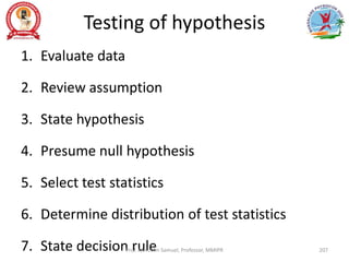 Testing of hypothesis
1. Evaluate data
2. Review assumption
3. State hypothesis
4. Presume null hypothesis
5. Select test statistics
6. Determine distribution of test statistics
7. State decision rule
Prof. Asir John Samuel, Professor, MMIPR 207
 