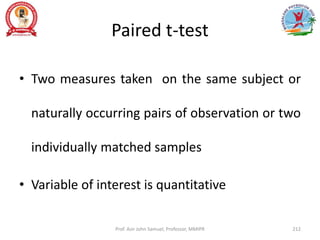 Paired t-test
• Two measures taken on the same subject or
naturally occurring pairs of observation or two
individually matched samples
• Variable of interest is quantitative
Prof. Asir John Samuel, Professor, MMIPR 212
 
