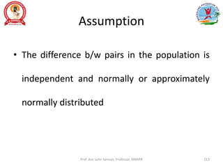 Assumption
• The difference b/w pairs in the population is
independent and normally or approximately
normally distributed
Prof. Asir John Samuel, Professor, MMIPR 213
 