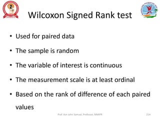 Wilcoxon Signed Rank test
• Used for paired data
• The sample is random
• The variable of interest is continuous
• The measurement scale is at least ordinal
• Based on the rank of difference of each paired
values
Prof. Asir John Samuel, Professor, MMIPR 214
 