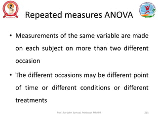 Repeated measures ANOVA
• Measurements of the same variable are made
on each subject on more than two different
occasion
• The different occasions may be different point
of time or different conditions or different
treatments
Prof. Asir John Samuel, Professor, MMIPR 215
 