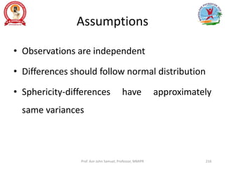 Assumptions
• Observations are independent
• Differences should follow normal distribution
• Sphericity-differences have approximately
same variances
Prof. Asir John Samuel, Professor, MMIPR 216
 