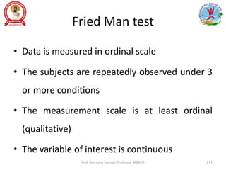 Fried Man test
• Data is measured in ordinal scale
• The subjects are repeatedly observed under 3
or more conditions
• The measurement scale is at least ordinal
(qualitative)
• The variable of interest is continuous
Prof. Asir John Samuel, Professor, MMIPR 217
 