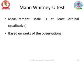 Mann Whitney-U test
• Measurement scale is at least ordinal
(qualitative)
• Based on ranks of the observations
Prof. Asir John Samuel, Professor, MMIPR 221
 