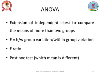 ANOVA
• Extension of independent t-test to compare
the means of more than two groups
• F = b/w group variation/within group variation
• F ratio
• Post hoc test (which mean is different)
Prof. Asir John Samuel, Professor, MMIPR 222
 