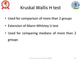 Kruskal Wallis H test
• Used for comparison of more than 2 groups
• Extension of Mann-Whitney U test
• Used for comparing medians of more than 2
groups
Prof. Asir John Samuel, Professor, MMIPR 225
 