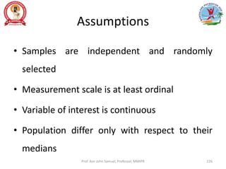 Assumptions
• Samples are independent and randomly
selected
• Measurement scale is at least ordinal
• Variable of interest is continuous
• Population differ only with respect to their
medians
Prof. Asir John Samuel, Professor, MMIPR 226
 