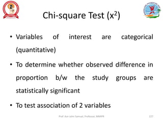 Chi-square Test (x2)
• Variables of interest are categorical
(quantitative)
• To determine whether observed difference in
proportion b/w the study groups are
statistically significant
• To test association of 2 variables
Prof. Asir John Samuel, Professor, MMIPR 227
 