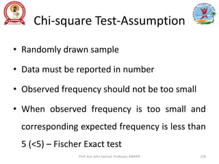 Chi-square Test-Assumption
• Randomly drawn sample
• Data must be reported in number
• Observed frequency should not be too small
• When observed frequency is too small and
corresponding expected frequency is less than
5 (<5) – Fischer Exact test
Prof. Asir John Samuel, Professor, MMIPR 228
 